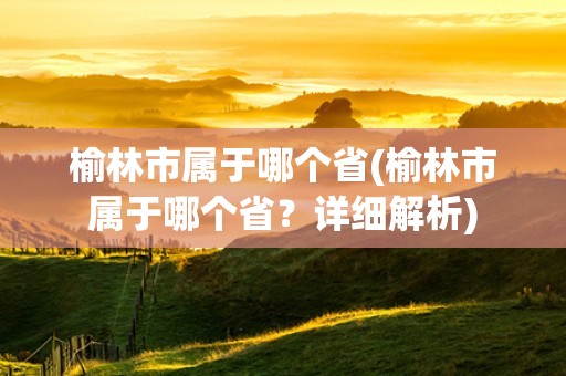 榆林市属于哪个省(榆林市属于哪个省？详细解析)