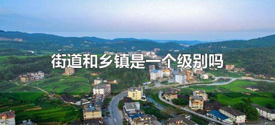 ​街道和乡镇是一个级别吗（街道与乡镇是不是同级的）