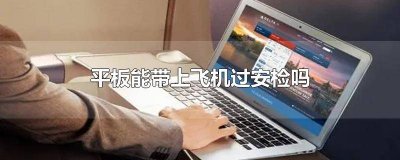 ​平板能带上飞机过安检吗多少寸 坐飞机带平板怎么过安检