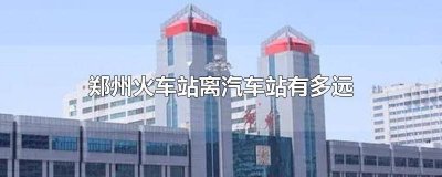 ​郑州火车站离郑州汽车站有多远 郑州火车站距离郑州汽车站多远